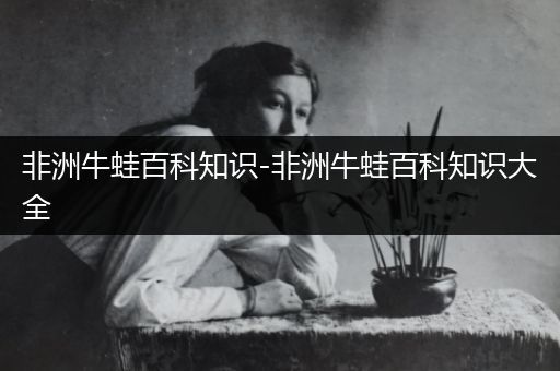 非洲牛蛙百科知识-非洲牛蛙百科知识大全