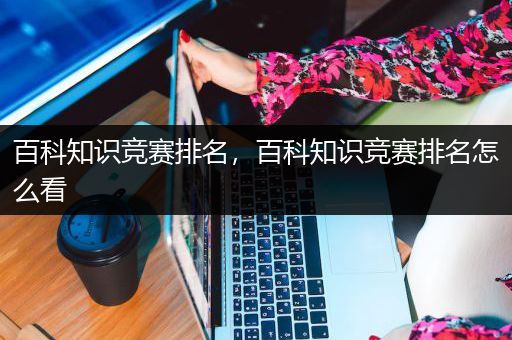 百科知识竞赛排名，百科知识竞赛排名怎么看
