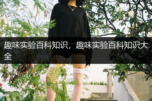 趣味实验百科知识，趣味实验百科知识大全