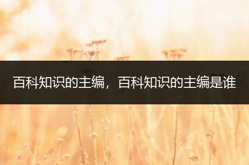 百科知识的主编，百科知识的主编是谁