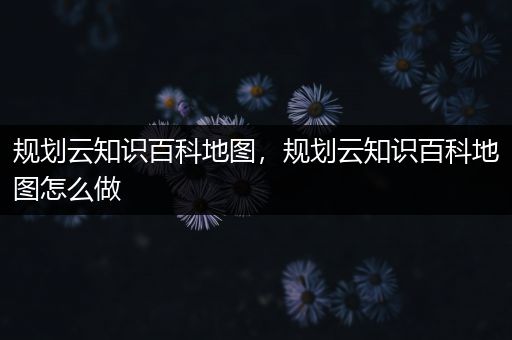 规划云知识百科地图，规划云知识百科地图怎么做
