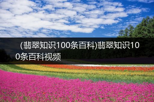 （翡翠知识100条百科)翡翠知识100条百科视频