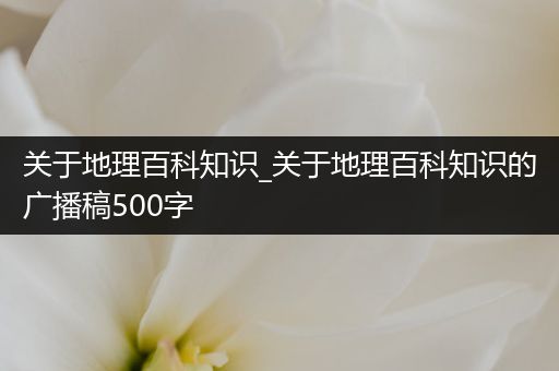 关于地理百科知识_关于地理百科知识的广播稿500字