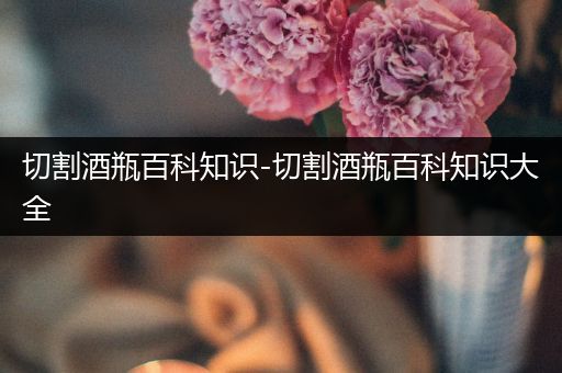 切割酒瓶百科知识-切割酒瓶百科知识大全