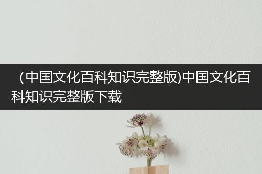 （中国文化百科知识完整版)中国文化百科知识完整版下载