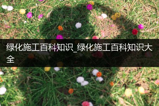 绿化施工百科知识_绿化施工百科知识大全