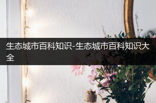 生态城市百科知识-生态城市百科知识大全