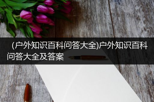 （户外知识百科问答大全)户外知识百科问答大全及答案