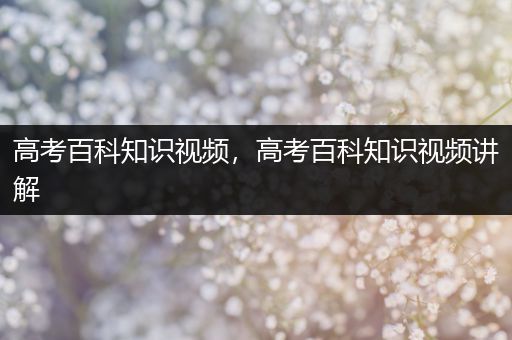 高考百科知识视频，高考百科知识视频讲解