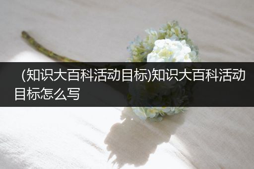 （知识大百科活动目标)知识大百科活动目标怎么写