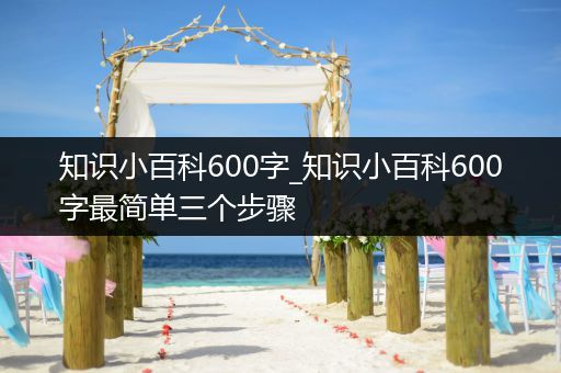 知识小百科600字_知识小百科600字最简单三个步骤
