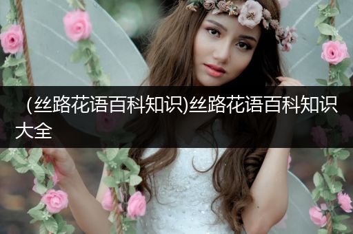 （丝路花语百科知识)丝路花语百科知识大全