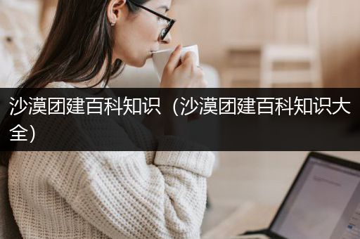 沙漠团建百科知识（沙漠团建百科知识大全）