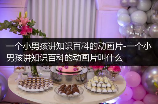 一个小男孩讲知识百科的动画片-一个小男孩讲知识百科的动画片叫什么