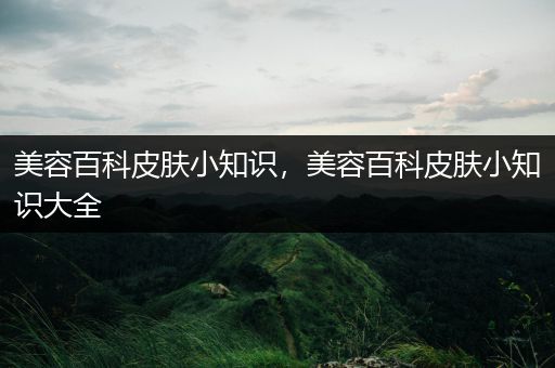 美容百科皮肤小知识，美容百科皮肤小知识大全