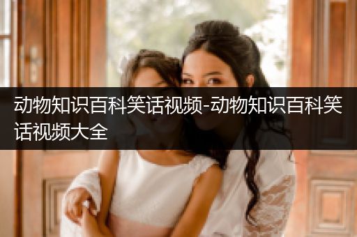 动物知识百科笑话视频-动物知识百科笑话视频大全