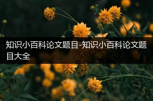 知识小百科论文题目-知识小百科论文题目大全