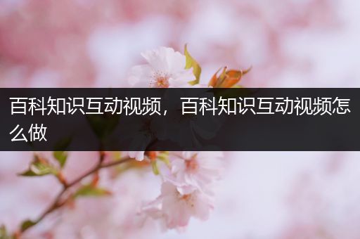百科知识互动视频，百科知识互动视频怎么做
