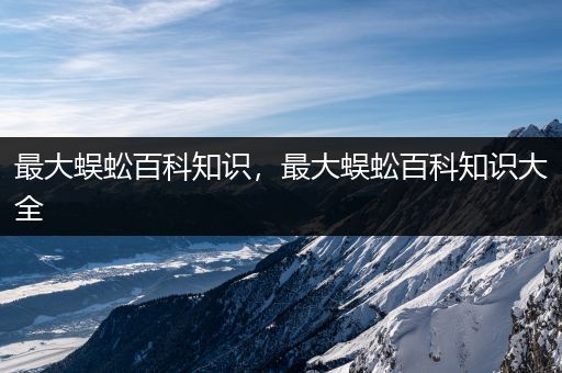 最大蜈蚣百科知识，最大蜈蚣百科知识大全
