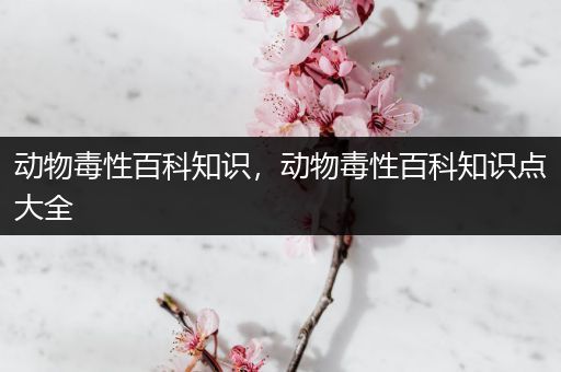 动物毒性百科知识，动物毒性百科知识点大全