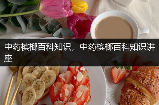 中药槟榔百科知识，中药槟榔百科知识讲座