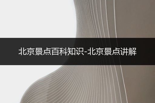北京景点百科知识-北京景点讲解