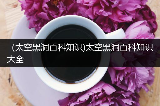 （太空黑洞百科知识)太空黑洞百科知识大全