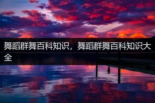 舞蹈群舞百科知识，舞蹈群舞百科知识大全