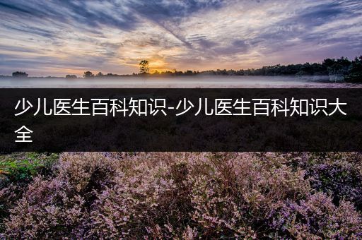 少儿医生百科知识-少儿医生百科知识大全