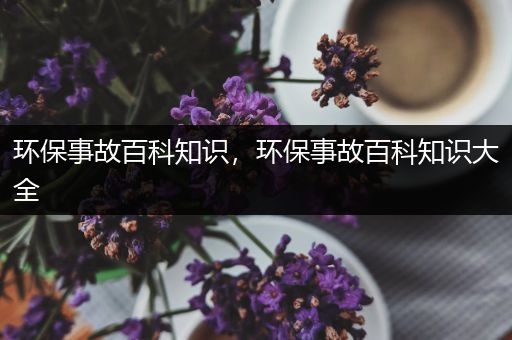 环保事故百科知识，环保事故百科知识大全