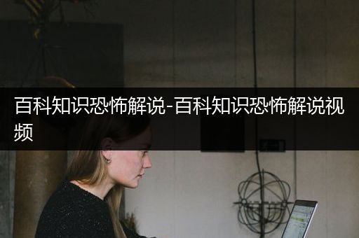 百科知识恐怖解说-百科知识恐怖解说视频