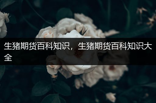 生猪期货百科知识，生猪期货百科知识大全