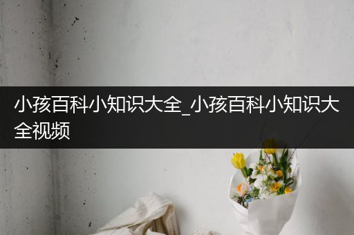 小孩百科小知识大全_小孩百科小知识大全视频