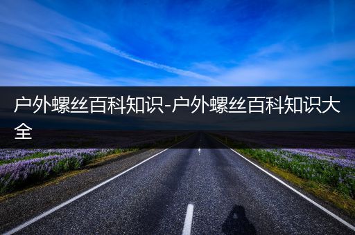 户外螺丝百科知识-户外螺丝百科知识大全