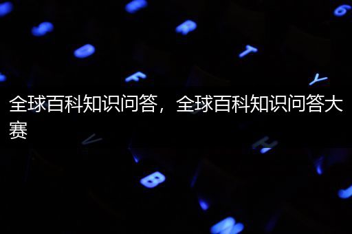 全球百科知识问答，全球百科知识问答大赛
