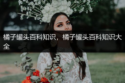 橘子罐头百科知识，橘子罐头百科知识大全