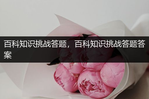 百科知识挑战答题，百科知识挑战答题答案