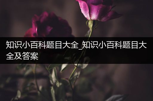 知识小百科题目大全_知识小百科题目大全及答案