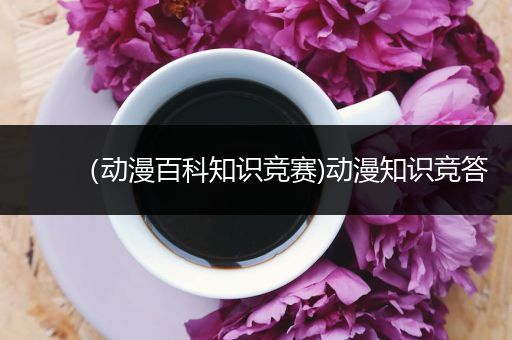 （动漫百科知识竞赛)动漫知识竞答