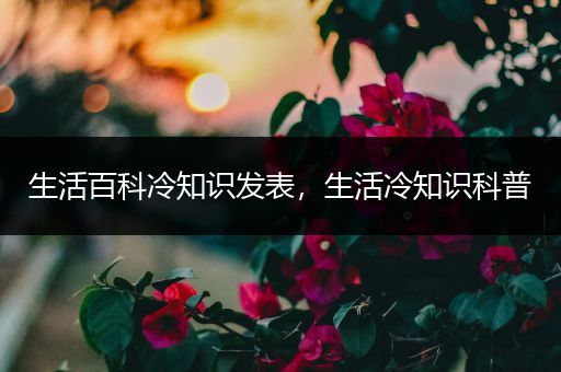 生活百科冷知识发表，生活冷知识科普