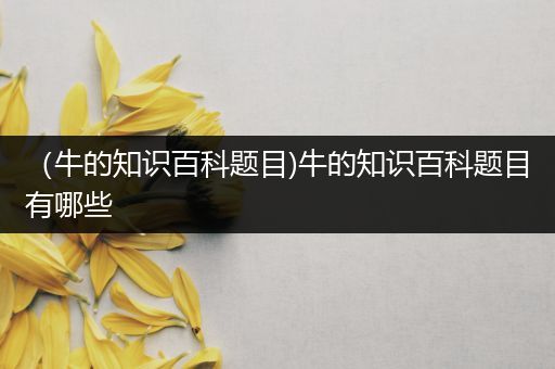 （牛的知识百科题目)牛的知识百科题目有哪些
