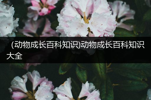 （动物成长百科知识)动物成长百科知识大全