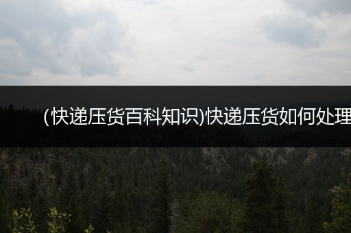 （快递压货百科知识)快递压货如何处理