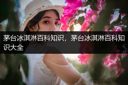 茅台冰淇淋百科知识，茅台冰淇淋百科知识大全
