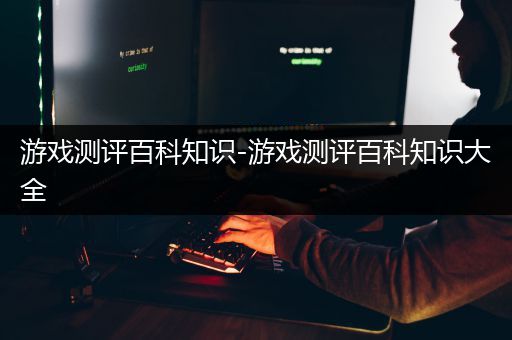 游戏测评百科知识-游戏测评百科知识大全